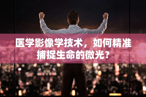 医学影像学技术，如何精准捕捉生命的微光？
