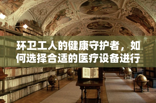 环卫工人的健康守护者，如何选择合适的医疗设备进行日常维护？