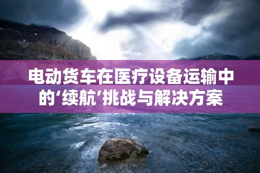 电动货车在医疗设备运输中的‘续航’挑战与解决方案