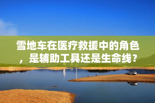 雪地车在医疗救援中的角色，是辅助工具还是生命线？