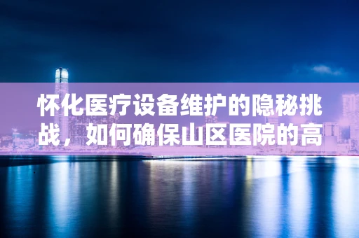 怀化医疗设备维护的隐秘挑战，如何确保山区医院的高效运行？