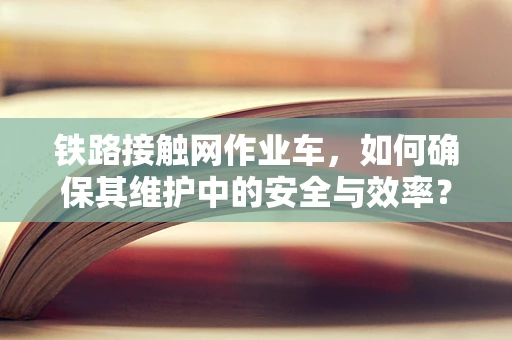 铁路接触网作业车，如何确保其维护中的安全与效率？