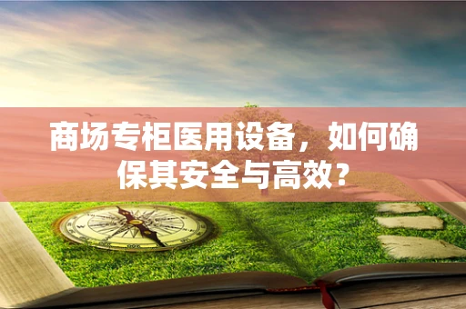 商场专柜医用设备，如何确保其安全与高效？