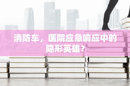 消防车，医院应急响应中的隐形英雄？