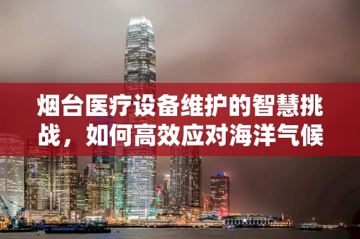 烟台医疗设备维护的智慧挑战，如何高效应对海洋气候影响？