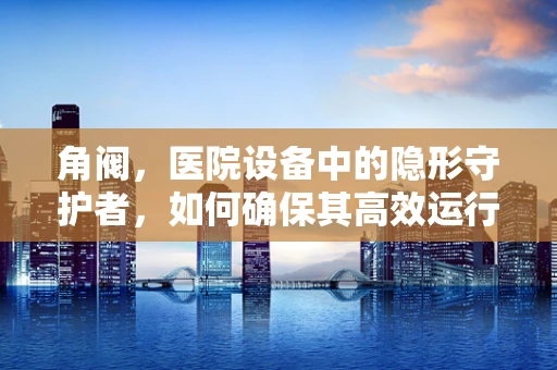 角阀，医院设备中的隐形守护者，如何确保其高效运行？