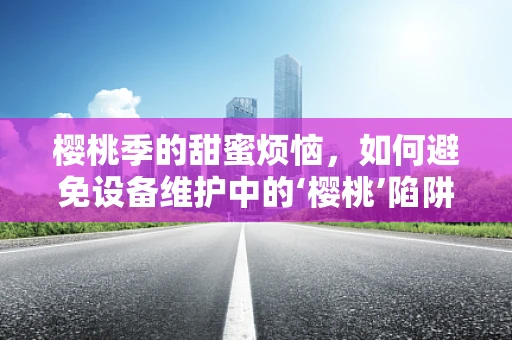 樱桃季的甜蜜烦恼，如何避免设备维护中的‘樱桃’陷阱？