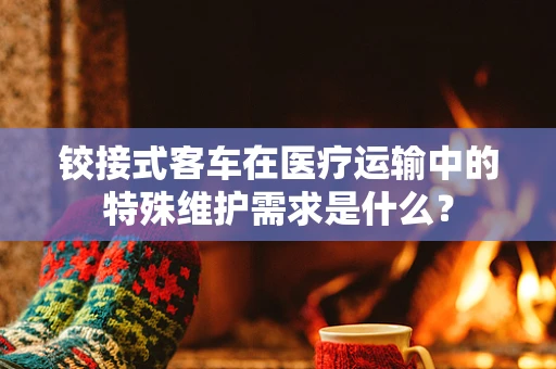 铰接式客车在医疗运输中的特殊维护需求是什么？