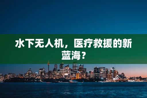 水下无人机，医疗救援的新蓝海？