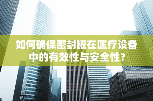 如何确保密封罐在医疗设备中的有效性与安全性？