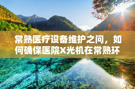 常熟医疗设备维护之问，如何确保医院X光机在常熟环境下的高效运行？