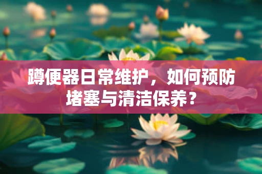 蹲便器日常维护，如何预防堵塞与清洁保养？