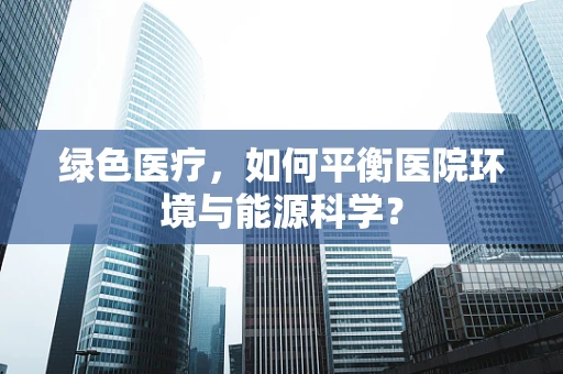 绿色医疗，如何平衡医院环境与能源科学？
