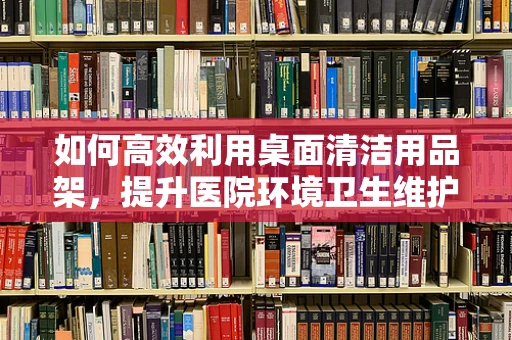 如何高效利用桌面清洁用品架，提升医院环境卫生维护效率？
