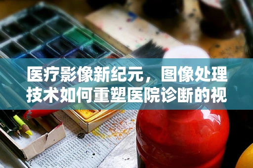 医疗影像新纪元，图像处理技术如何重塑医院诊断的视界？