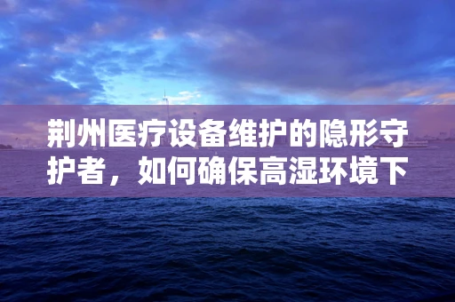 荆州医疗设备维护的隐形守护者，如何确保高湿环境下的设备稳定运行？