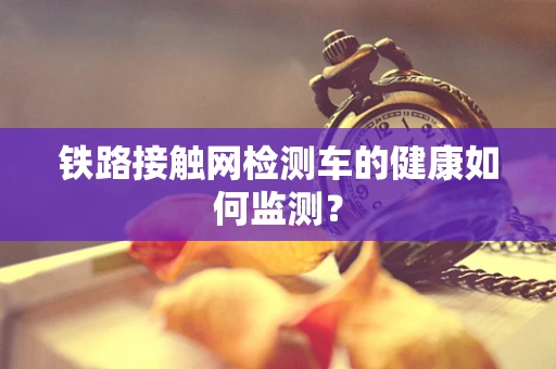 铁路接触网检测车的健康如何监测？