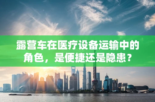 露营车在医疗设备运输中的角色，是便捷还是隐患？