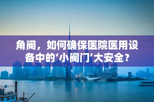 角阀，如何确保医院医用设备中的‘小阀门’大安全？