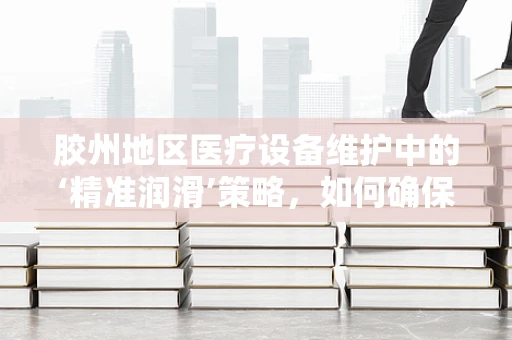 胶州地区医疗设备维护中的‘精准润滑’策略，如何确保高精度器械的长期稳定运行？