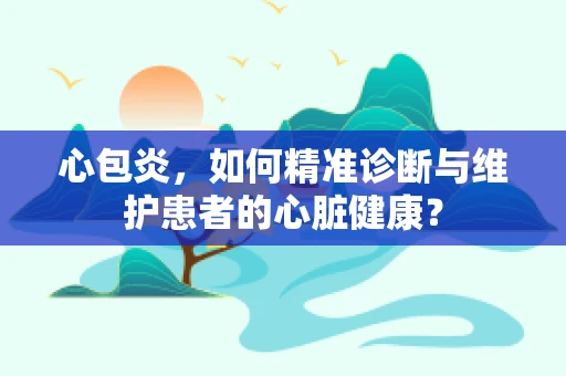 心包炎，如何精准诊断与维护患者的心脏健康？