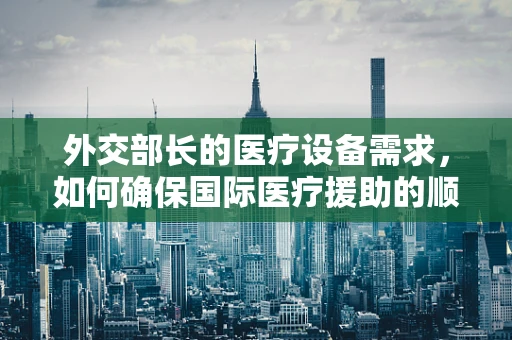 外交部长的医疗设备需求，如何确保国际医疗援助的顺畅？