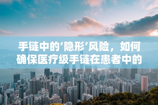 手链中的‘隐形’风险，如何确保医疗级手链在患者中的安全使用？