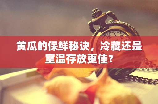 黄瓜的保鲜秘诀，冷藏还是室温存放更佳？