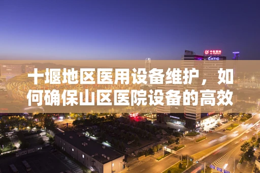 十堰地区医用设备维护，如何确保山区医院设备的高效运行？