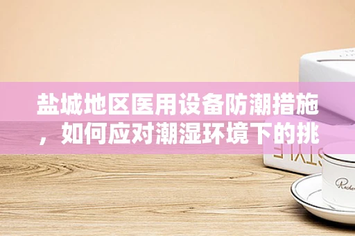 盐城地区医用设备防潮措施，如何应对潮湿环境下的挑战？