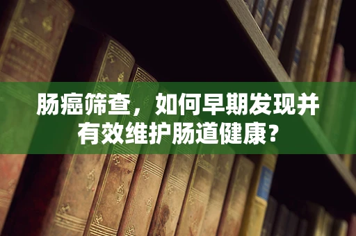 肠癌筛查，如何早期发现并有效维护肠道健康？