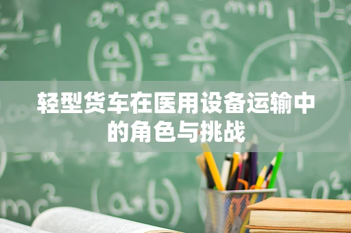 轻型货车在医用设备运输中的角色与挑战