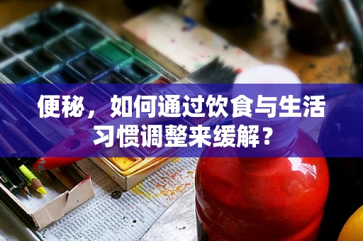 便秘，如何通过饮食与生活习惯调整来缓解？