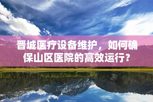晋城医疗设备维护，如何确保山区医院的高效运行？