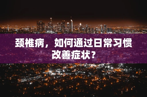 颈椎病，如何通过日常习惯改善症状？