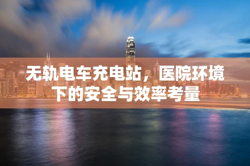无轨电车充电站，医院环境下的安全与效率考量