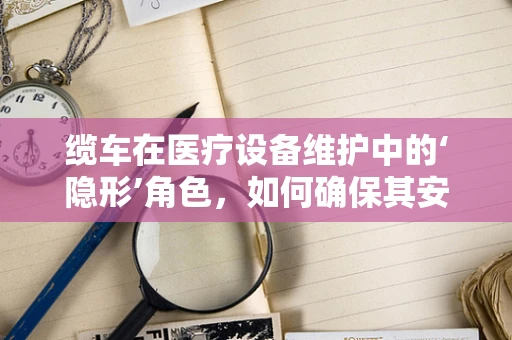 缆车在医疗设备维护中的‘隐形’角色，如何确保其安全与高效？