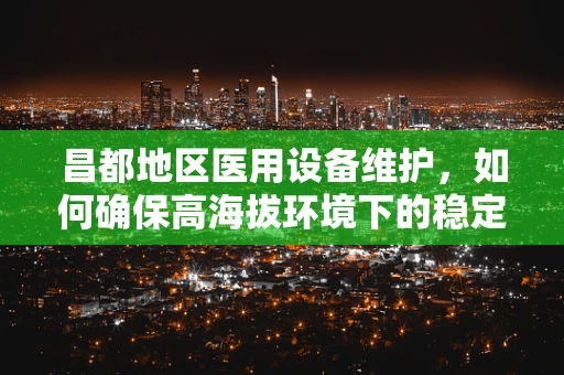 昌都地区医用设备维护，如何确保高海拔环境下的稳定运行？