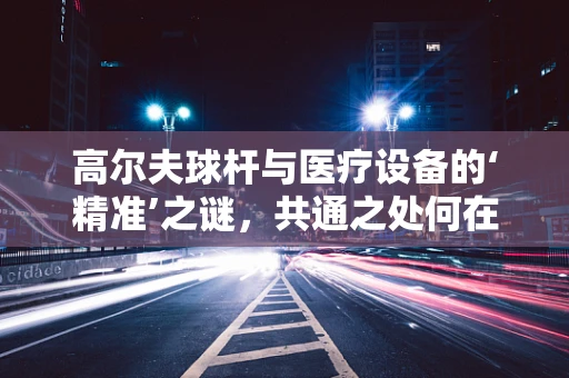 高尔夫球杆与医疗设备的‘精准’之谜，共通之处何在？