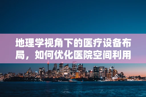 地理学视角下的医疗设备布局，如何优化医院空间利用？