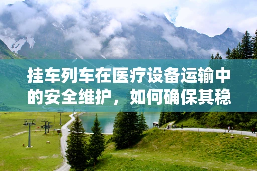 挂车列车在医疗设备运输中的安全维护，如何确保其稳定与高效？