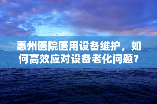 惠州医院医用设备维护，如何高效应对设备老化问题？