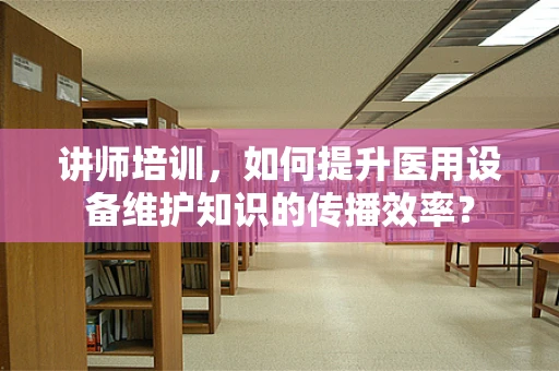 讲师培训，如何提升医用设备维护知识的传播效率？