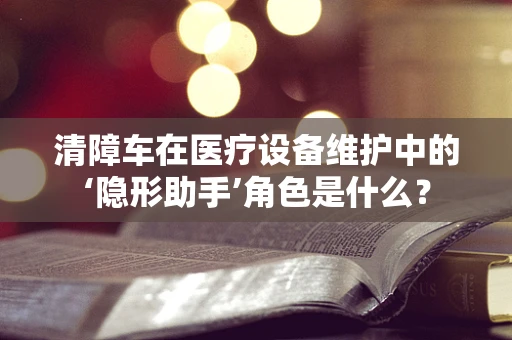 清障车在医疗设备维护中的‘隐形助手’角色是什么？
