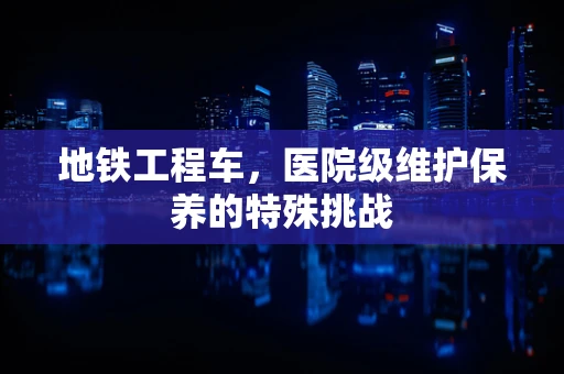 地铁工程车，医院级维护保养的特殊挑战