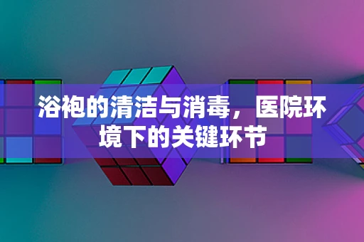 浴袍的清洁与消毒，医院环境下的关键环节