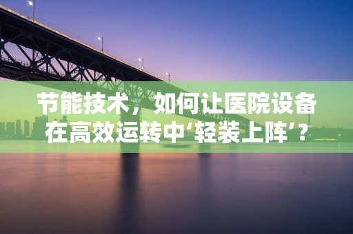 节能技术，如何让医院设备在高效运转中‘轻装上阵’？