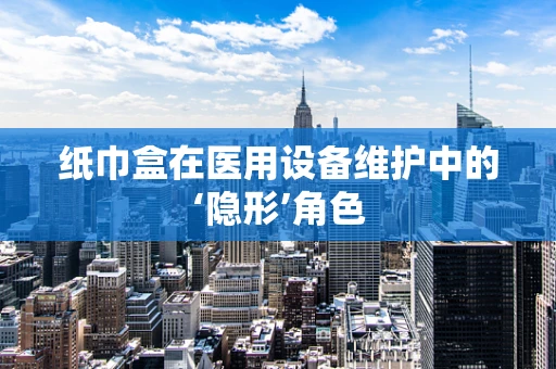 纸巾盒在医用设备维护中的‘隐形’角色