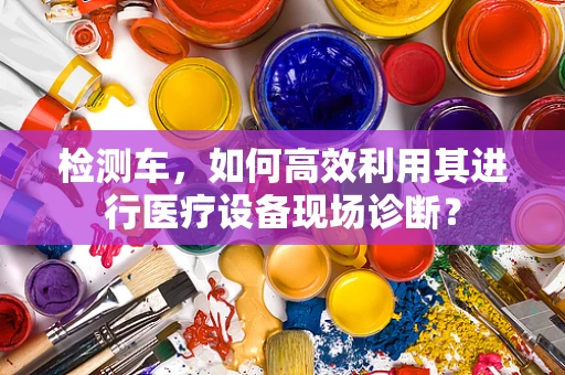 检测车，如何高效利用其进行医疗设备现场诊断？