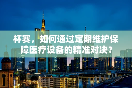杯赛，如何通过定期维护保障医疗设备的精准对决？